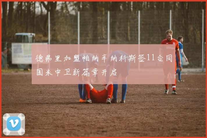 德弗里加盟帕纳辛纳科斯签11合同国米中卫新篇章开启