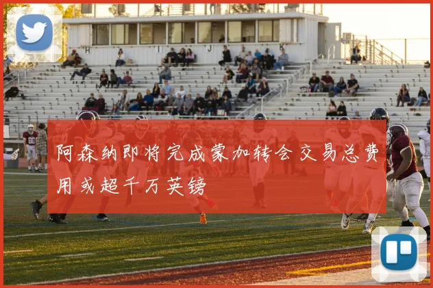 阿森纳即将完成蒙加转会交易总费用或超千万英镑