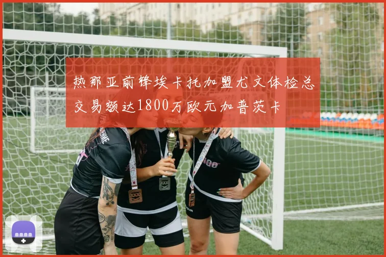 热那亚前锋埃卡托加盟尤文体检总交易额达1800万欧元加普茨卡