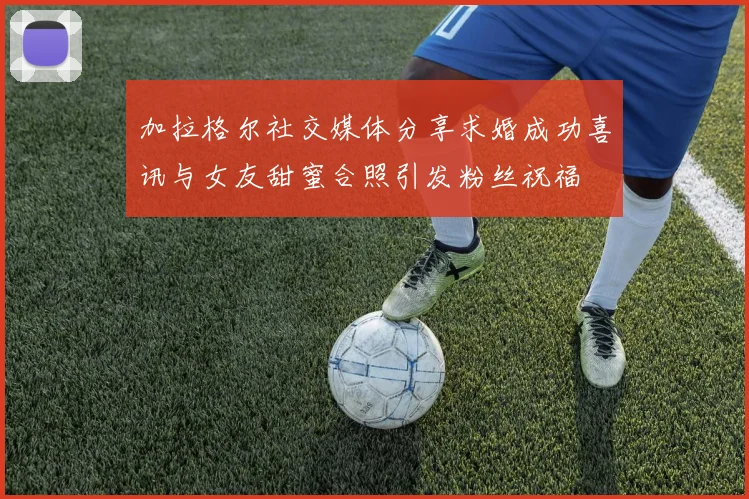 加拉格尔社交媒体分享求婚成功喜讯与女友甜蜜合照引发粉丝祝福