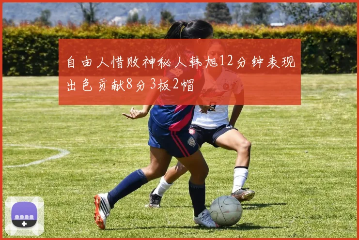 自由人惜败神秘人韩旭12分钟表现出色贡献8分3板2帽