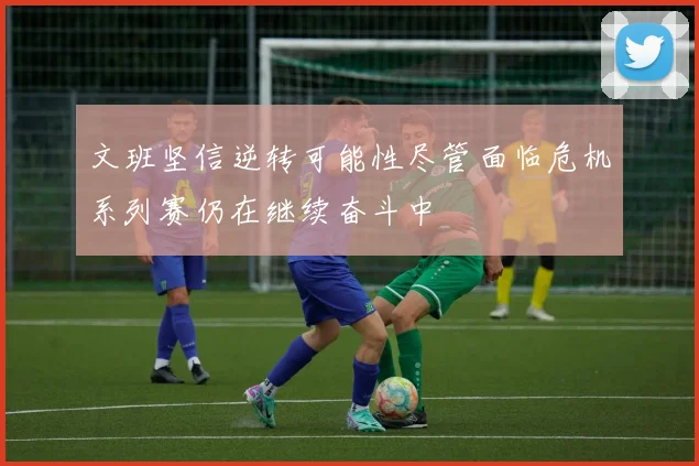 文班坚信逆转可能性尽管面临危机系列赛仍在继续奋斗中