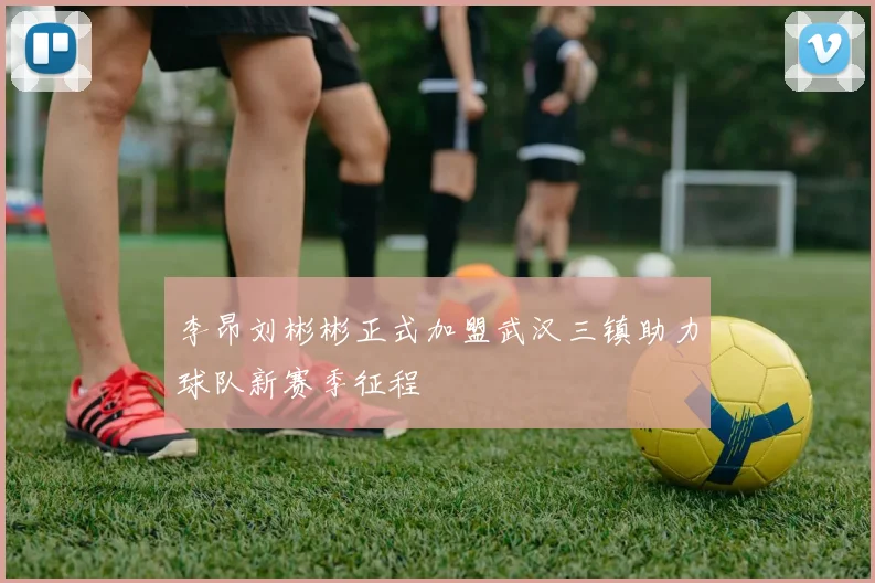 李昂刘彬彬正式加盟武汉三镇助力球队新赛季征程