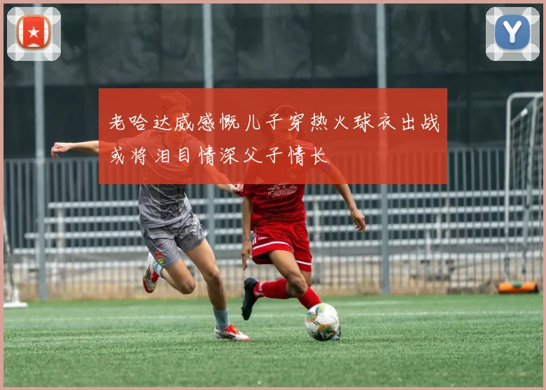 老哈达威感慨儿子穿热火球衣出战或将泪目情深父子情长