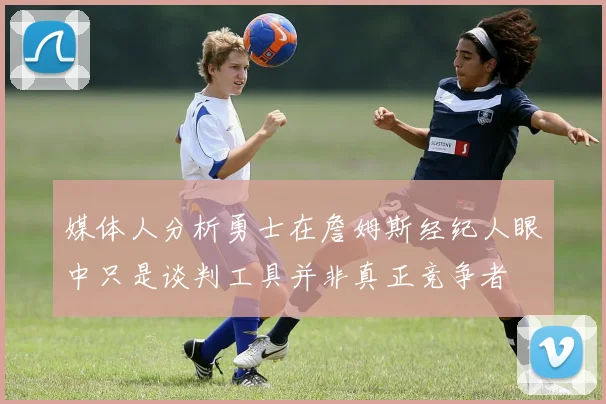 媒体人分析勇士在詹姆斯经纪人眼中只是谈判工具并非真正竞争者