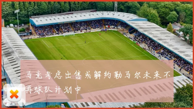 马竞考虑出售或解约勒马尔未来不再球队计划中