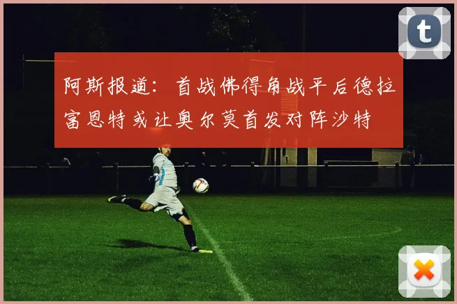 阿斯报道：首战佛得角战平后德拉富恩特或让奥尔莫首发对阵沙特