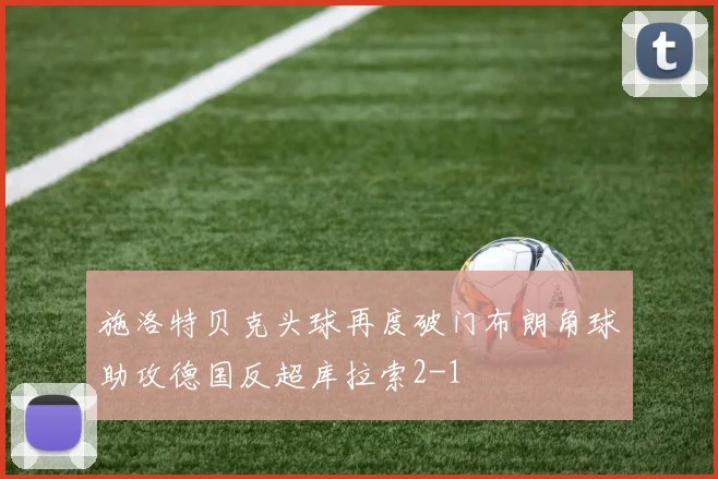 施洛特贝克头球再度破门布朗角球助攻德国反超库拉索2-1